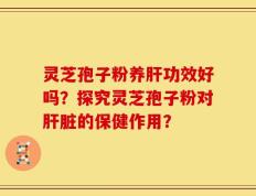 灵芝孢子粉养肝功效好吗？探究灵芝孢子粉对肝脏的保健作用？