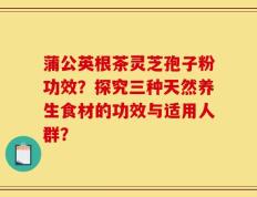 蒲公英根茶灵芝孢子粉功效？探究三种天然养生食材的功效与适用人群？