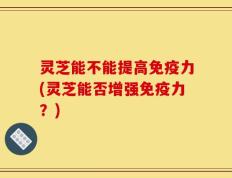 灵芝能不能提高免疫力(灵芝能否增强免疫力？)