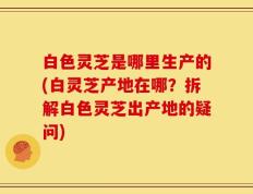 白色灵芝是哪里生产的(白灵芝产地在哪？拆解白色灵芝出产地的疑问)