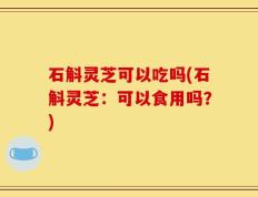 石斛灵芝可以吃吗(石斛灵芝：可以食用吗？)