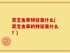 灵芝虫草特征是什么(灵芝虫草的特征是什么？)