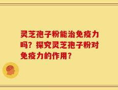灵芝孢子粉能治免疫力吗？探究灵芝孢子粉对免疫力的作用？