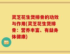 灵芝花生煲排骨的功效与作用(灵芝花生煲排骨：营养丰富、有益身体健康)