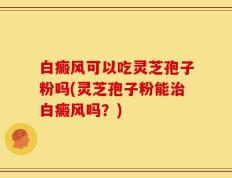 白癜风可以吃灵芝孢子粉吗(灵芝孢子粉能治白癜风吗？)