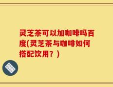 灵芝茶可以加咖啡吗百度(灵芝茶与咖啡如何搭配饮用？)
