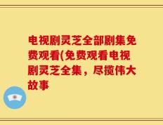 电视剧灵芝全部剧集免费观看(免费观看电视剧灵芝全集，尽揽伟大故事
