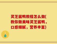 灵芝酱鸭教程怎么做(教你做美味灵芝酱鸭，口感细腻，营养丰富)