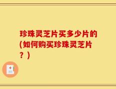 珍珠灵芝片买多少片的(如何购买珍珠灵芝片？)