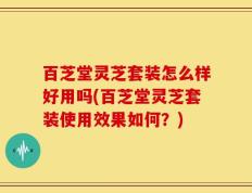 百芝堂灵芝套装怎么样好用吗(百芝堂灵芝套装使用效果如何？)