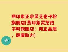 燕印象正宗灵芝孢子粉旗舰店(燕印象灵芝孢子粉旗舰店：纯正品质，健康助力)