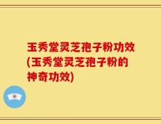玉秀堂灵芝孢子粉功效(玉秀堂灵芝孢子粉的神奇功效)