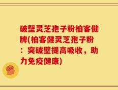 破壁灵芝孢子粉柏客健牌(柏客健灵芝孢子粉：突破壁提高吸收，助力免疫健康)