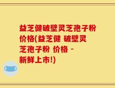益芝健破壁灵芝孢子粉价格(益芝健 破壁灵芝孢子粉 价格 - 新鲜上市!)