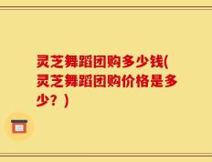 灵芝舞蹈团购多少钱(灵芝舞蹈团购价格是多少？)