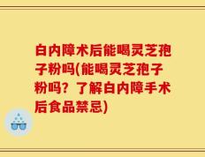 白内障术后能喝灵芝孢子粉吗(能喝灵芝孢子粉吗？了解白内障手术后食品禁忌)