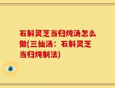 石斛灵芝当归炖汤怎么做(三仙汤：石斛灵芝当归炖制法)