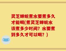 灵芝蝉蜕煮水要煮多久才能喝(煮灵芝蝉蜕水该煮多少时间？水要煮到多久才可以喝？)