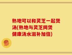 熟地可以和灵芝一起煲汤(熟地与灵芝同煲 健康汤水滋补加倍)