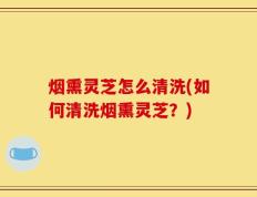 烟熏灵芝怎么清洗(如何清洗烟熏灵芝？)