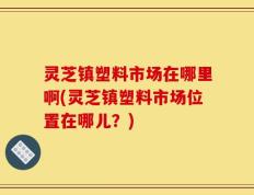 灵芝镇塑料市场在哪里啊(灵芝镇塑料市场位置在哪儿？)