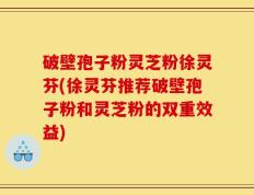 破壁孢子粉灵芝粉徐灵芬(徐灵芬推荐破壁孢子粉和灵芝粉的双重效益)