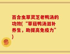 百合虫草灵芝老鸭汤的功效(“草菇鸭汤滋补养生，助提高免疫力”)