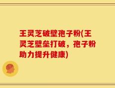 王灵芝破壁孢子粉(王灵芝壁垒打破，孢子粉助力提升健康)