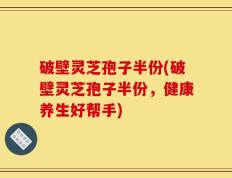 破壁灵芝孢子半份(破壁灵芝孢子半份，健康养生好帮手)