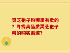 灵芝孢子粉哪里有卖的？寻找高品质灵芝孢子粉的购买渠道？