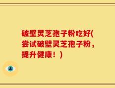 破壁灵芝孢子粉吃好(尝试破壁灵芝孢子粉，提升健康！)