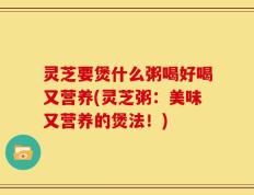 灵芝要煲什么粥喝好喝又营养(灵芝粥：美味又营养的煲法！)