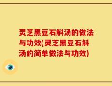 灵芝黑豆石斛汤的做法与功效(灵芝黑豆石斛汤的简单做法与功效)