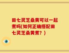 田七灵芝桑黄可以一起煮吗(如何正确搭配田七灵芝桑黄煮？)