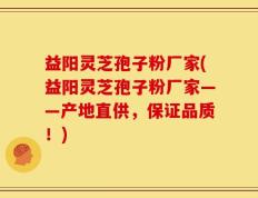 益阳灵芝孢子粉厂家(益阳灵芝孢子粉厂家——产地直供，保证品质！)