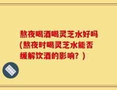 熬夜喝酒喝灵芝水好吗(熬夜时喝灵芝水能否缓解饮酒的影响？)