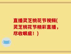 直播灵芝桃花节视频(灵芝桃花节精彩直播，尽收眼底！)