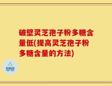 破壁灵芝孢子粉多糖含量低(提高灵芝孢子粉多糖含量的方法)