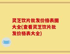 灵芝饮片批发价格表图大全(查看灵芝饮片批发价格表大全)