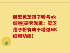 破壁灵芝孢子粉与nk细胞(研究发现：灵芝孢子粉有助于增强NK细胞功能)