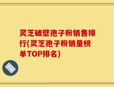 灵芝破壁孢子粉销售排行(灵芝孢子粉销量榜单TOP排名)