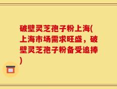 破壁灵芝孢子粉上海(上海市场需求旺盛，破壁灵芝孢子粉备受追捧)