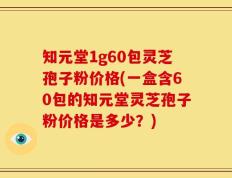 知元堂1g60包灵芝孢子粉价格(一盒含60包的知元堂灵芝孢子粉价格是多少？)