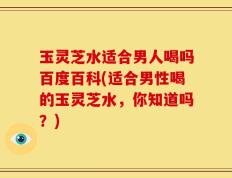 玉灵芝水适合男人喝吗百度百科(适合男性喝的玉灵芝水，你知道吗？)