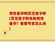 男性备孕喝灵芝孢子粉(灵芝孢子粉有助男性备孕？看看专家怎么说)