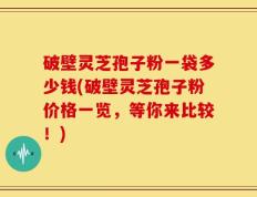 破壁灵芝孢子粉一袋多少钱(破壁灵芝孢子粉价格一览，等你来比较！)