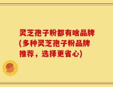 灵芝孢子粉都有啥品牌(多种灵芝孢子粉品牌推荐，选择更省心)