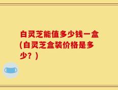 白灵芝能值多少钱一盒(白灵芝盒装价格是多少？)