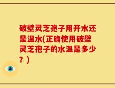 破壁灵芝孢子用开水还是温水(正确使用破壁灵芝孢子的水温是多少？)