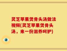 灵芝苹果煲骨头汤做法视频(灵芝苹果煲骨头汤，来一份滋养呵护)